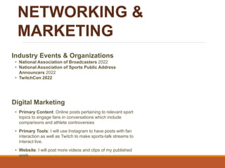 NETWORKING &
MARKETING
Industry Events & Organizations
• National Association of Broadcasters 2022
• National Association of Sports Public Address
Announcers 2022
• TwitchCon 2022
Digital Marketing
• Primary Content: Online posts pertaining to relevant sport
topics to engage fans in conversations which include
comparisons and athlete controversies
• Primary Tools: I will use Instagram to have posts with fan
interaction as well as Twitch to make sports-talk streams to
interact live.
• Website: I will post more videos and clips of my published
work.
 