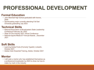 PROFESSIONAL DEVELOPMENT
Mentor
• I will seek a mentor who has established themselves as
a professional broadcaster by 2023 to show me how to
make my mark in the industry.
Formal Education
• John Marshall High School graduated with honors,
2009
• Sportscasting major currently attending Full Sail
University graduating July 2023
Technical Skills
• National Association of Broadcasters State Leadership
Conference February 28, 2022
• State Of The Industry 2021 Virtual Conference
• National Sports Media 61st Annual Awards , December
2021
Soft Skills
• Learning Adobe Fonts (Formerly Typekit)- LinkedIn,
October 2021
• Adobe Color Essential Training, Adobe, October 2021
 