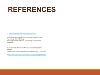 REFERENCES
1. https://www.linkedin.com/in/sana-abbadi/
2. Girl/Guy Next Door Brand Archetype - Kaye Putnam |
Psychology Brand Strategy
2019EnglishKaye Putnam | Psychology Driven Brand
Strategist
3. 27-3011.00 - Broadcast Announcers and Radio Disc
Jockeys
English https://www.onetonline.org/link/summary/27-3011.00
4. https://www.linkedin.com/in/logan-macdonald-20966018a/
 
