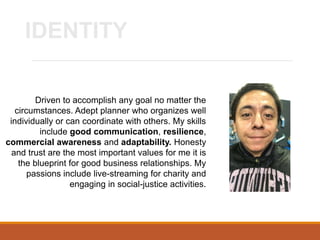 Driven to accomplish any goal no matter the
circumstances. Adept planner who organizes well
individually or can coordinate with others. My skills
include good communication, resilience,
commercial awareness and adaptability. Honesty
and trust are the most important values for me it is
the blueprint for good business relationships. My
passions include live-streaming for charity and
engaging in social-justice activities.
IDENTITY
 