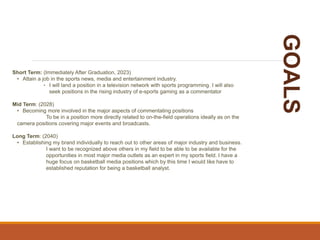 GOALS
Short Term: (Immediately After Graduation, 2023)
• Attain a job in the sports news, media and entertainment industry.
‣ I will land a position in a television network with sports programming. I will also
seek positions in the rising industry of e-sports gaming as a commentator
Mid Term: (2028)
• Becoming more involved in the major aspects of commentating positions
To be in a position more directly related to on-the-field operations ideally as on the
camera positions covering major events and broadcasts.
Long Term: (2040)
• Establishing my brand individually to reach out to other areas of major industry and business.
I want to be recognized above others in my field to be able to be available for the
opportunities in most major media outlets as an expert in my sports field. I have a
huge focus on basketball media positions which by this time I would like have to
established reputation for being a basketball analyst.
 