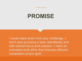 I never back down from any challenge. I
don’t stop pursuing a task relentlessly and
with utmost focus and passion. I have an
unrivaled work ethic that ensures efficient
completion of any goal
PROMISE
 