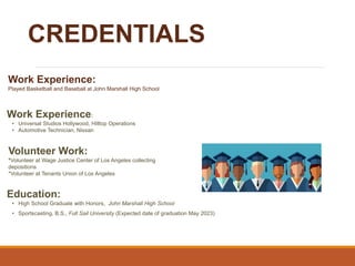 CREDENTIALS
Work Experience:
• Universal Studios Hollywood, Hilltop Operations
• Automotive Technician, Nissan
Education:
• High School Graduate with Honors, John Marshall High School
• Sportscasting, B.S., Full Sail University (Expected date of graduation May 2023)
Volunteer Work:
*Volunteer at Wage Justice Center of Los Angeles collecting
depositions
*Volunteer at Tenants Union of Los Angeles
Work Experience:
Played Basketball and Baseball at John Marshall High School
 