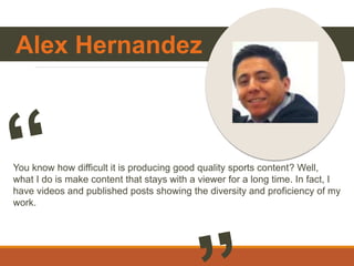 Alex Hernandez
You know how difficult it is producing good quality sports content? Well,
what I do is make content that stays with a viewer for a long time. In fact, I
have videos and published posts showing the diversity and proficiency of my
work.
 