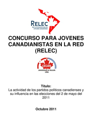 CONCURSO PARA JOVENES
CANADIANISTAS EN LA RED
       (RELEC)




                       Título:
La actividad de los partidos políticos canadienses y
 su influencia en las elecciones del 2 de mayo del
                        2011


                  Octubre 2011
 