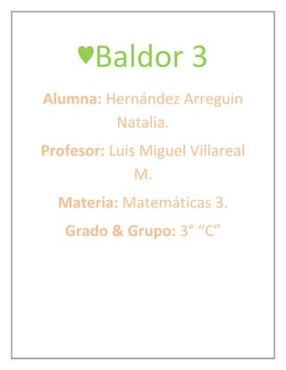 ♥Baldor 3
Alumna: Hernández Arreguin
         Natalia.
Profesor: Luis Miguel Villareal
              M.
  Materia: Matemáticas 3.
   Grado & Grupo: 3° “C”
 
