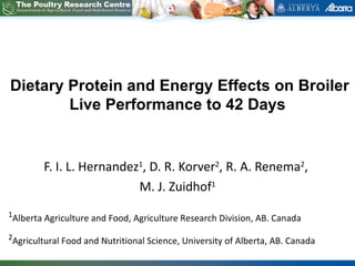 Dietary Protein and Energy Effects on Broiler
        Live Performance to 42 Days


           F. I. L. Hernandez1, D. R. Korver2, R. A. Renema2,
                             M. J. Zuidhof1
1
    Alberta Agriculture and Food, Agriculture Research Division, AB. Canada
2
    Agricultural Food and Nutritional Science, University of Alberta, AB. Canada
 
