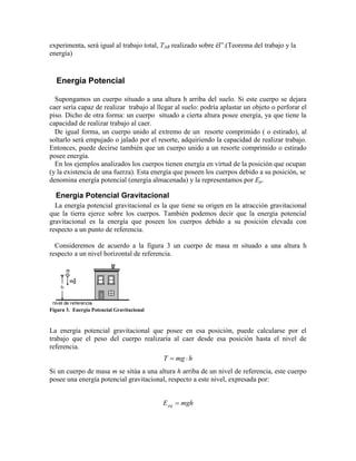 experimenta, será igual al trabajo total, TAB realizado sobre él”.(Teorema del trabajo y la
energía)
Energía Potencial
Supongamos un cuerpo situado a una altura h arriba del suelo. Si este cuerpo se dejara
caer sería capaz de realizar trabajo al llegar al suelo: podría aplastar un objeto o perforar el
piso. Dicho de otra forma: un cuerpo situado a cierta altura posee energía, ya que tiene la
capacidad de realizar trabajo al caer.
De igual forma, un cuerpo unido al extremo de un resorte comprimido  o estirado, al
soltarlo será empujado o jalado por el resorte, adquiriendo la capacidad de realizar trabajo.
Entonces, puede decirse también que un cuerpo unido a un resorte comprimido o estirado
posee energía.
En los ejemplos analizados los cuerpos tienen energía en virtud de la posición que ocupan
(y la existencia de una fuerza). Esta energía que poseen los cuerpos debido a su posición, se
denomina energía potencial (energía almacenada) y la representamos por Ep.
Energía Potencial Gravitacional
La energía potencial gravitacional es la que tiene su origen en la atracción gravitacional
que la tierra ejerce sobre los cuerpos. También podemos decir que la energía potencial
gravitacional es la energía que poseen los cuerpos debido a su posición elevada con
respecto a un punto de referencia.
Consideremos de acuerdo a la figura 3 un cuerpo de masa m situado a una altura h
respecto a un nivel horizontal de referencia.
Figura 3. Energía Potencial Gravitacional
La energía potencial gravitacional que posee en esa posición, puede calcularse por el
trabajo que el peso del cuerpo realizaría al caer desde esa posición hasta el nivel de
referencia.
hmgT 
Si un cuerpo de masa m se sitúa a una altura h arriba de un nivel de referencia, este cuerpo
posee una energía potencial gravitacional, respecto a este nivel, expresada por:
mghEpg 
 