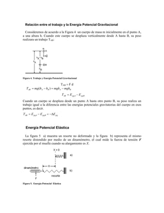 Relación entre el trabajo y la Energía Potencial Gravitacional
Consideremos de acuerdo a la Figura 4 un cuerpo de masa m inicialmente en el punto A,
a una altura h. Cuando este cuerpo se desplaza verticalmente desde A hasta B, su peso
realizara un trabajo TAB:
Figura 4. Trabajo y Energía Potencial Gravitacional
TAB  F d
BABAAB mghmghhhmgT  )(
pgBpgAAB EET 
Cuando un cuerpo se desplaza desde un punto A hasta otro punto B, su peso realiza un
trabajo igual a la diferencia entre las energías potenciales gravitatorias del cuerpo en esos
puntos, es decir.
pgpgBpgAAB EEET 
Energía Potencial Elástica
La figura 5 a) muestra un resorte no deformado y la figura b) representa el mismo
resorte distendido por medio de un dinamómetro, el cual mide la fuerza de tensión F
ejercida por el muelle cuando su alargamiento es X.
Figura 5. Energía Potencial Elástica
 