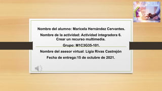 Nombre del alumno: Maricela Hernández Cervantes.
Nombre de la actividad: Actividad integradora 6.
Crear un recurso multimedia.
Grupo: M1C3G35-101.
Nombre del asesor virtual: Ligia Rivas Castrejón
Fecha de entrega:15 de octubre de 2021.
 