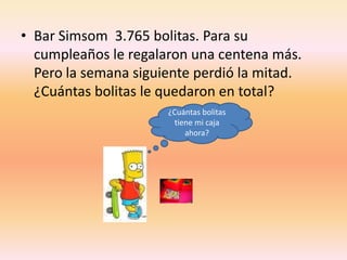 Bar Simsom  3.765 bolitas. Para su cumpleaños le regalaron una centena más. Pero la semana siguiente perdió la mitad. ¿Cuántas bolitas le quedaron en total?¿Cuántas bolitas tiene mi caja ahora?