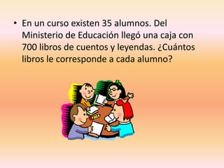 En un curso existen 35 alumnos. Del Ministerio de Educación llegó una caja con 700 libros de cuentos y leyendas. ¿Cuántos libros le corresponde a cada alumno?