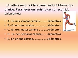 Un atleta recorre Chile caminando 3 kilómetros diarios. Para llevar un registro de  su recorrido calculamos:A.- En una semana camina………..Kilómetros.B.- En un mes camina ……………….kilómetros.C.- En tres meses camina ………….kilómetros.D.- En  seis semanas camina………kilómetros.E.- En un año camina…………………kilómetros.