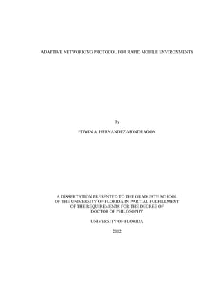 ADAPTIVE NETWORKING PROTOCOL FOR RAPID MOBILE ENVIRONMENTS




                             By

              EDWIN A. HERNANDEZ-MONDRAGON




      A DISSERTATION PRESENTED TO THE GRADUATE SCHOOL
     OF THE UNIVERSITY OF FLORIDA IN PARTIAL FULFILLMENT
            OF THE REQUIREMENTS FOR THE DEGREE OF
                     DOCTOR OF PHILOSOPHY

                   UNIVERSITY OF FLORIDA

                            2002
 