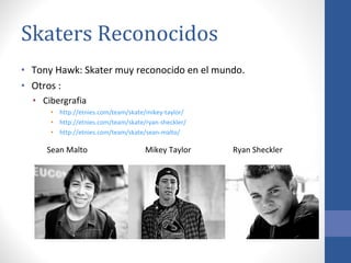 Skaters Reconocidos  Tony Hawk: Skater muy reconocido en el mundo. Otros : Cibergrafia http :// etnies.com/team/skate/mikey-taylor/ http :// etnies.com/team/skate/ryan-sheckler/ http ://etnies.com/team/skate/sean-malto /   Sean Malto  Mikey Taylor  Ryan Sheckler  