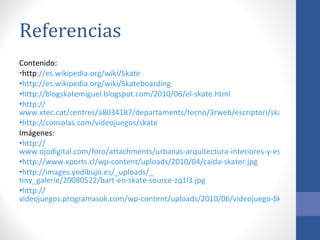 Referencias Contenido: http :// es.wikipedia.org/wiki/Skate http:// es.wikipedia.org/wiki/Skateboarding   http:// blogskatemiguel.blogspot.com/2010/06/el-skate.html http:// www.xtec.cat/centres/a8034187/departaments/tecno/3rweb/escriptori/skate.html http:// consolas.com/videojuegos/skate   Imágenes: http:// www.ojodigital.com/foro/attachments/urbanas-arquitectura-interiores-y-escultura/5849d1181344186-velocidad-en-skate-velocidad-copia.jpg http:// www.xports.cl/wp-content/uploads/2010/04/caida-skater.jpg http://images.yodibujo.es/_uploads/_ tiny_galerie/20080522/bart-en-skate-source-zq1l3.jpg   http:// videojuegos.programasok.com/wp-content/uploads/2010/06/videojuego-Skate-3.jpg   