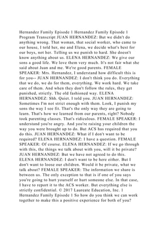 Hernandez Family Episode 1 Hernandez Family Episode 1
Program Transcript JUAN HERNANDEZ: But we didn't do
anything wrong. That woman, that social worker, who came to
our house, I told her, me and Elena, we decide what's best for
our boys, not her. Telling us we punish to hard. She doesn't
know anything about us. ELENA HERNANDEZ: We give our
sons a good life. We love them very much. It's not fair what she
said about Juan and me. We're good parents. FEMALE
SPEAKER: Mrs. Hernandez, I understand how difficult this is
for you-- JUAN HERNANDEZ: I don't think you do. Everything
that we do, we do for them, everything. We work hard. We take
care of them. And when they don't follow the rules, they get
punished, strictly. The old fashioned way. ELENA
HERNANDEZ: Shh. Quiet. I told you. JUAN HERNANDEZ:
Sometimes I'm not strict enough with them. Look, I punish my
sons the way I see fit. That's the only way they are going to
learn. That's how we learned from our parents, right? Nobody
took parenting classes. That's ridiculous. FEMALE SPEAKER: I
understand you're angry. And you're raising your children the
way you were brought up to do. But ACS has required that you
do this. JUAN HERNANDEZ: What if I don't want to be
required? ELENA HERNANDEZ: I have a question. FEMALE
SPEAKER: Of course. ELENA HERNANDEZ: If we go through
with this, the things we talk about with you, will it be private?
JUAN HERNANDEZ: But we have not agreed to do this.
ELENA HERNANDEZ: I don't want to be here either. But I
don't want to loose our children. Would it be private, what we
talk about? FEMALE SPEAKER: The information we share is
between us. The only exception to that is if one of you says
you're going to hurt yourself or hurt someone else. In that case,
I have to report it to the ACS worker. But everything else is
strictly confidential. © 2017 Laureate Education, Inc. 1
Hernandez Family Episode 1 So how do you think we can work
together to make this a positive experience for both of you?
 