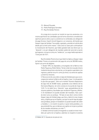 458
La Sevilla lusa
15.- Manuel Pousado
16.- Pedro Rodríguez Sarcedas
17.- Ruy Fernández Pereira
A lo largo de la reunión se insistió en que los asistentes a la
misma aportarían las cantidades que de forma voluntaria consideraran
oportuno para la obra y que su asistencia no conllevaba una obligación
de pago forzoso. A partir de ahí llegaron a un consenso, afirmando que
Gaspar López de Setúbal “ha acudido, e gastado, y asistido en la dicha obra
desde que la tomó entre manos”. Esta será la clave para contraatacar
la reclamación del Tesorero, que había gastado todo ese dinero por su
“devoción” y no por obligación de mandato salido del seno de la nación
portuguesa, a lo que se unía una “evidencia”, su cargo había expirado el
13 de junio de 1611.
Ruy Fernández Pereira fue el que lideró la réplica a Gaspar López
de Setúbal. Frente a la pretensión del pago de cerca de 300.000 reales,
fijaron una serie de alegatos:
1. Desde 1595, los diputados y encargados de la fábrica eran
Pedro Figueras y Pedro Núñez. Tenían orden de recaudar dinero
mediante donaciones voluntarias, y si los gastos superaban a los
ingresos, podrían recurrir como ya vimos a la venta de capillas
y entierros menores.
2. Nunca se le dio una orden a López de Setúbal para que se en-
cargara de realizar la fábrica de la Capilla, ni que “en ella gastara
lo que dice que gastó”. Sólo se le nombró Tesorero Depositario
de algo más de 30.000 reales, quedando a las órdenes de los
Hermanos Mayores, tal como consta en el acuerdo de mayo de
1610. Y si la labró fue a “devoción” suya, apropiándose de los
mismos poderes y facultades que recibieron Figueras y Núñez.
3. El mandatario no puede exceder del mandato, más cuan-
do éste nunca se produjo: “Ni haze al caso decir como el dicho
Gaspar López de Setúbal alega, que hizo, y fabricó la mas insigne
obra, y Capilla que ay en España, y así que la nación haya de pagar
esta grandeza, porque el mandatario no puede exceder del orden
y mandato, (…), la nación no quería, ni quiso tanta grandeza, y lo
que pretendió fue, que se labrase una capilla con lo que se juntase
de las mandas voluntarias y no más”25
.
4. Setúbal continuó la obra arriesgando su caudal sin tener man-
dato por parte de la Capilla y además no respetó el sistema
 