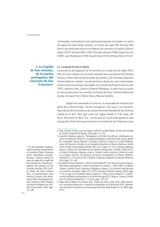 450
La Sevilla lusa
“promovido y sostenido por mercaderes portugueses vinculados a la venta
de negros de Cabo Verde y Guinea”. A inicios del siglo XVI, Enrique Otte
ofrece una nómina de varios mercaderes con intereses en Sevilla: Alfonso
López (1497), Gonzalo Alfón (1501), Gonzalo Jácome (1506), Diego Ferrera
(1509), Juan Rodríguez (1510), Duarte Váez (1510), Alfonso Pares (1513)2
.
2.1. La gestación de la Capilla
La presencia portuguesa iría en aumento a lo largo de los siglos XVI y
XVII, tal como reflejan los recientes estudios de los profesores Fernández
Chaves y Pérez García (Universidad de Sevilla), y de González Espinosa
(Universidad de Lisboa)3
. Los dos primeros destacan como importantes
comerciantes esclavistas asentados en la Sevilla de Felipe II hacia el año
1570, a Antonio Dias, Duarte y Gabriel Rodríguez. A ellos hay se sumar
en años posteriores4
los nombres de Simón de Tovar5
, Antonio Gómez de
Acosta, Enrique Freire, Bento Váez y Manuel Caldera.
Según fue avanzando la centuria, la necesidad de cohesión por
parte de la denominada “nación portuguesa” tuvo que ir en aumento.
Hay indicios de la existencia de una primera hermandad de San Antonio
creada en el año 1563, que contó con reglas desde el 9 de mayo, día
de la “Ascensión de Ntra. Sra.”, de ahí que en su portada aparezca esta
iconografía. Dicho libro que estuvo en el convento de los Filipenses y fue
. Sevilla, Universidad
-
Comercio y cultura en la Edad Moderna.
2014)
Familia, cultura material y formas de poder
en la España moderna: III Encuentro de jóvenes investigadores en Historia Moderna,
Valladolid 2 y 3 de julio de 2015. Madrid, Fundación Española de Historia Moderna,
La esclavitud negroafricana
en la historia de España. Siglos XVI y XVII
-
Espacio, Tiempo y Forma,
-
Dynamis:
Acta hispanica ad medicinae scientiarumque historiam illustrandam
69-91.
2. La Capilla
de San Antonio,
de la nación
portuguesa, del
convento de San
Francisco*
* En este apartado condensa-
en Gutiérrez Núñez, Francisco
Salvador. “Nuevas noticias en
torno al origen de la capilla de
San Antonio de la Nación por-
tuguesa, del convento de San
en Peláez del Rosal, Manuel
(Dir.). El Franciscanismo hacia
América y Oriente. Libro Home-
naje al Padre Hermenegildo Za-
mora Jambrina, OFM. Córdoba,
Asociación Hispánica de Estu-
 