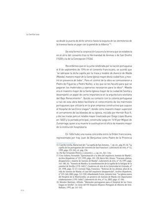 454
La Sevilla lusa
va desde la puerta de dicho servicio hasta la esquina de los dormitorios de
la traviesa hasta un pajar con la pared de la Alberca”15
.
De esta forma la corporación lusa era la tercera que se establecía
en el atrio del convento tras la Hermandad de Ánimas o de San Onofre
(1520) y la de la Concepción (1536).
Recordemos que en la junta celebrada por la nación portuguesa
el 8 de septiembre de 1594 en el convento franciscano, se acordó que
“se labrasse la dicha capilla por la traza y modelo de Asencio de Malda
(Maeda), maestro mayor de la Santa Iglesia mayor desta ciudad hizo, y mos-
tró en presencia de todos”. Para el control de la obra se comisionaron a
Pedro de Figueras y Pedro Núñez, a los que se les facultó para que se
pagaran los materiales y operarios necesarios para la obra16
. Maeda
era el maestro mayor de la Santa Iglesia mayor de la ciudad de Sevilla y
desempeñó un papel de cierta importancia en la arquitectura sevillana
del Bajo Renacimiento17
. Quizás su contacto con la colonia portuguesa
a raíz de esta obra debió facilitarle el conocimiento de los mármoles
portugueses que utilizaría en la gran empresa constructiva que supuso
el Hospital de las Cinco Llagas18
, donde como maestro mayor supervisó
el cerramiento de las bóvedas de su iglesia, iniciada por Hernán Ruiz II,
y dio las trazas para el retablo mayor (realizado por Diego López Bueno
en 1602) y la portada principal, construida luego en 1618 por Miguel de
Zumárraga, quien a su muerte le sustituyó en el oficio de maestro mayor
de la institución hospitalaria.
En 1604 hubo una nueva concordia entre la Orden franciscana,
representada por fray Juan de Benjumea como Padre de la Provincia
Laboratorio de Arte
16. Por Rui Fernandez Pereira, y consortes (…), op. cit., fol. 1 vto.
Archivo Hispalense
Laboratorio de Arte
Cuadernos de Arte de la Universidad de Granada, nº
Archivo Hispalense,
Laboratorio de Arte
Actas del VII Simposio Hispano-Portugués de Historia del Arte.
Badajoz, 1995, pp. 161-165.
 