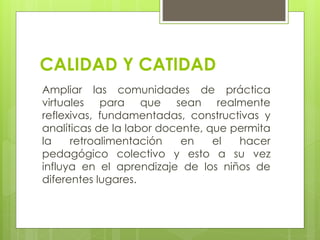 CALIDAD Y CATIDAD
Ampliar las comunidades de práctica
virtuales para que sean realmente
reflexivas, fundamentadas, constructivas y
analíticas de la labor docente, que permita
la retroalimentación en el hacer
pedagógico colectivo y esto a su vez
influya en el aprendizaje de los niños de
diferentes lugares.
 
