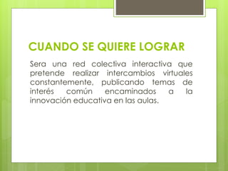 CUANDO SE QUIERE LOGRAR
Sera una red colectiva interactiva que
pretende realizar intercambios virtuales
constantemente, publicando temas de
interés común encaminados a la
innovación educativa en las aulas.
 