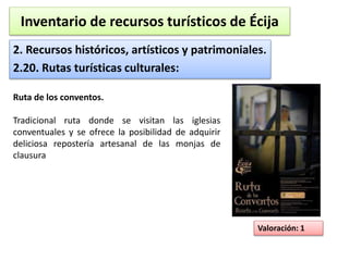 Inventario de recursos turísticos de Écija 
2. Recursos históricos, artísticos y patrimoniales. 
2.20. Rutas turísticas culturales: 
Valoración: 1 
Ruta de los conventos. 
Tradicional ruta donde se visitan las iglesias 
conventuales y se ofrece la posibilidad de adquirir 
deliciosa repostería artesanal de las monjas de 
clausura 
 