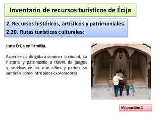 Inventario de recursos turísticos de Écija 
2. Recursos históricos, artísticos y patrimoniales. 
2.20. Rutas turísticas culturales: 
Valoración: 1 
Ruta Écija en Familia. 
Experiencia dirigida a conocer la ciudad, su 
historia y patrimonio a través de juegos 
y pruebas en las que niños y padres se 
sentirán como intrépidos exploradores. 
 