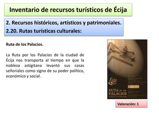 Inventario de recursos turísticos de Écija 
2. Recursos históricos, artísticos y patrimoniales. 
2.20. Rutas turísticas culturales: 
Valoración: 1 
Ruta de los Palacios. 
La Ruta por los Palacios de la ciudad de 
Écija nos transporta al tiempo en que la 
nobleza astigitana levantó sus casas 
señoriales como signo de su poder político, 
económico y social. 
 