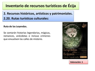 Inventario de recursos turísticos de Écija 
2. Recursos históricos, artísticos y patrimoniales. 
2.20. Rutas turísticas culturales: 
Valoración: 1 
Ruta de las Leyendas. 
Se contarán historias legendarias, mágicas, 
romances, anécdotas e incluso crímenes 
que envuelven las calles de misterio. 
 