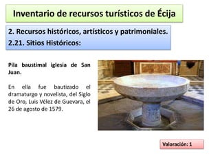Inventario de recursos turísticos de Écija 
2. Recursos históricos, artísticos y patrimoniales. 
2.21. Sitios Históricos: 
Valoración: 1 
Pila baustimal iglesia de San 
Juan. 
En ella fue bautizado el 
dramaturgo y novelista, del Siglo 
de Oro, Luis Vélez de Guevara, el 
26 de agosto de 1579. 
 