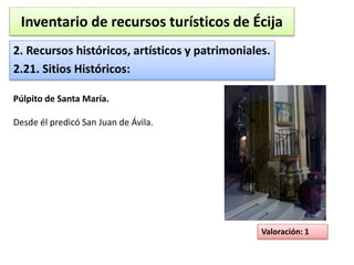 Inventario de recursos turísticos de Écija 
2. Recursos históricos, artísticos y patrimoniales. 
2.21. Sitios Históricos: 
Valoración: 1 
Púlpito de Santa María. 
Desde él predicó San Juan de Ávila. 
 