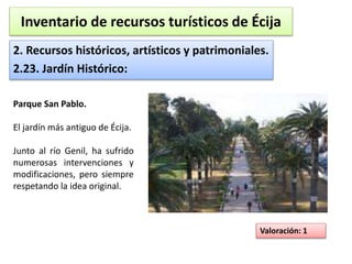 Inventario de recursos turísticos de Écija 
2. Recursos históricos, artísticos y patrimoniales. 
2.23. Jardín Histórico: 
Valoración: 1 
Parque San Pablo. 
El jardín más antiguo de Écija. 
Junto al río Genil, ha sufrido 
numerosas intervenciones y 
modificaciones, pero siempre 
respetando la idea original. 
 