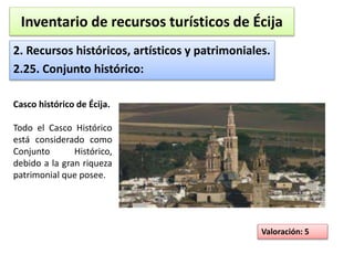Inventario de recursos turísticos de Écija 
2. Recursos históricos, artísticos y patrimoniales. 
2.25. Conjunto histórico: 
Valoración: 5 
Casco histórico de Écija. 
Todo el Casco Histórico 
está considerado como 
Conjunto Histórico, 
debido a la gran riqueza 
patrimonial que posee. 
 