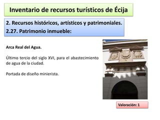Inventario de recursos turísticos de Écija 
2. Recursos históricos, artísticos y patrimoniales. 
2.27. Patrimonio inmueble: 
Valoración: 1 
Arca Real del Agua. 
Último tercio del siglo XVI, para el abastecimiento 
de agua de la ciudad. 
Portada de diseño minierista. 
 