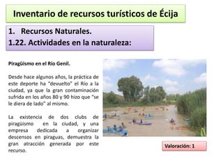 Inventario de recursos turísticos de Écija 
1. Recursos Naturales. 
1.22. Actividades en la naturaleza: 
Valoración: 1 
Piragüismo en el Río Genil. 
Desde hace algunos años, la práctica de 
este deporte ha “devuelto” el Río a la 
ciudad, ya que la gran contaminación 
sufrida en los años 80 y 90 hizo que “se 
le diera de lado” al mismo. 
La existencia de dos clubs de 
piragüismo en la ciudad, y una 
empresa dedicada a organizar 
descensos en piraguas, demuestra la 
gran atracción generada por este 
recurso. 
 