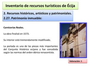 Inventario de recursos turísticos de Écija 
2. Recursos históricos, artísticos y patrimoniales. 
2.27. Patrimonio inmueble: 
Valoración: 1 
Carnicerías Reales. 
La obra finalizó en 1573. 
Su interior está tremendamente modificado. 
La portada es una de las piezas más importantes 
del Conjunto Histórico ecijano y fue concebida 
según las normas del orden dórico renacentista. 
 
