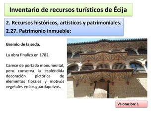 Inventario de recursos turísticos de Écija 
2. Recursos históricos, artísticos y patrimoniales. 
2.27. Patrimonio inmueble: 
Valoración: 1 
Gremio de la seda. 
La obra finalizó en 1782. 
Carece de portada monumental, 
pero conserva la espléndida 
decoración pictórica de 
elementos florales y motivos 
vegetales en los guardapolvos. 
 