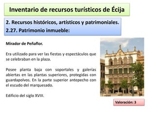 Inventario de recursos turísticos de Écija 
2. Recursos históricos, artísticos y patrimoniales. 
2.27. Patrimonio inmueble: 
Valoración: 3 
Mirador de Peñaflor. 
Era utilizado para ver las fiestas y espectáculos que 
se celebraban en la plaza. 
Posee planta baja con soportales y galerías 
abiertas en las plantas superiores, protegidas con 
guardapolvos. En la parte superior antepecho con 
el escudo del marquesado. 
Edificio del siglo XVIII. 
 