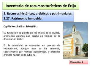 Inventario de recursos turísticos de Écija 
2. Recursos históricos, artísticos y patrimoniales. 
2.27. Patrimonio inmueble: 
Valoración: 1 
Capilla Hospital San Sebastián. 
Su fundación se pierde en los anales de la ciudad, 
afirmando algunos que existía en tiempo de la 
dominación árabe. 
En la actualidad se encuentra en proceso de 
restauración, aunque esta se ha detenido, 
seguramente por motivos económicos, y presenta 
grandes huecos en la cubierta. 
 