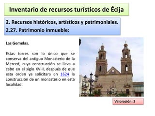 Inventario de recursos turísticos de Écija 
2. Recursos históricos, artísticos y patrimoniales. 
2.27. Patrimonio inmueble: 
Valoración: 3 
Las Gemelas. 
Estas torres son lo único que se 
conserva del antiguo Monasterio de la 
Merced, cuya construcción se lleva a 
cabo en el siglo XVIII, después de que 
esta orden ya solicitara en 1624 la 
construcción de un monasterio en esta 
localidad. 
 