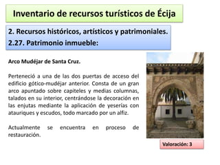 Inventario de recursos turísticos de Écija 
2. Recursos históricos, artísticos y patrimoniales. 
2.27. Patrimonio inmueble: 
Valoración: 3 
Arco Mudéjar de Santa Cruz. 
Perteneció a una de las dos puertas de acceso del 
edificio gótico-mudéjar anterior. Consta de un gran 
arco apuntado sobre capiteles y medias columnas, 
talados en su interior, centrándose la decoración en 
las enjutas mediante la aplicación de yeserías con 
atauriques y escudos, todo marcado por un alfiz. 
Actualmente se encuentra en proceso de 
restauración. 
 