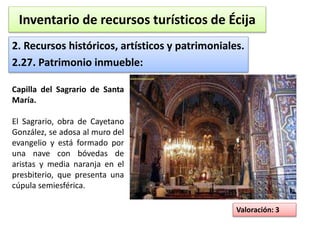 Inventario de recursos turísticos de Écija 
2. Recursos históricos, artísticos y patrimoniales. 
2.27. Patrimonio inmueble: 
Valoración: 3 
Capilla del Sagrario de Santa 
María. 
El Sagrario, obra de Cayetano 
González, se adosa al muro del 
evangelio y está formado por 
una nave con bóvedas de 
aristas y media naranja en el 
presbiterio, que presenta una 
cúpula semiesférica. 
 