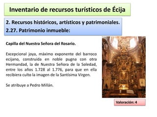 Inventario de recursos turísticos de Écija 
2. Recursos históricos, artísticos y patrimoniales. 
2.27. Patrimonio inmueble: 
Valoración: 4 
Capilla del Nuestra Señora del Rosario. 
Excepcional joya, máximo exponente del barroco 
ecijano, construida en noble pugna con otra 
Hermandad, la de Nuestra Señora de la Soledad, 
entre los años 1.728 al 1.776, para que en ella 
recibiera culto la imagen de la Santísima Virgen. 
Se atribuye a Pedro Millán. 
 