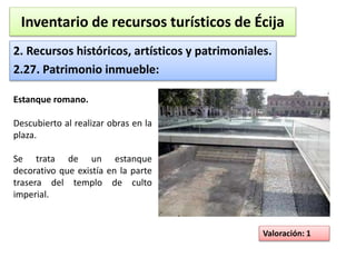 Inventario de recursos turísticos de Écija 
2. Recursos históricos, artísticos y patrimoniales. 
2.27. Patrimonio inmueble: 
Valoración: 1 
Estanque romano. 
Descubierto al realizar obras en la 
plaza. 
Se trata de un estanque 
decorativo que existía en la parte 
trasera del templo de culto 
imperial. 
 
