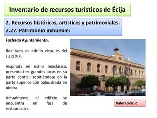 Inventario de recursos turísticos de Écija 
2. Recursos históricos, artísticos y patrimoniales. 
2.27. Patrimonio inmueble: 
Valoración: 2 
Fachada Ayuntamiento. 
Realizada en ladrillo visto, es del 
siglo XIX. 
Inspirada en estilo neoclásico, 
presenta tres grandes arcos en su 
parte central, repitiéndose en la 
parte superior con balaustrada en 
piedra. 
Actualmente, el edificio se 
encuentra en fase de 
restauración. 
 