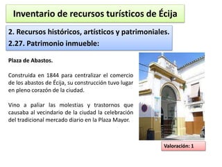 Inventario de recursos turísticos de Écija 
2. Recursos históricos, artísticos y patrimoniales. 
2.27. Patrimonio inmueble: 
Valoración: 1 
Plaza de Abastos. 
Construida en 1844 para centralizar el comercio 
de los abastos de Écija, su construcción tuvo lugar 
en pleno corazón de la ciudad. 
Vino a paliar las molestias y trastornos que 
causaba al vecindario de la ciudad la celebración 
del tradicional mercado diario en la Plaza Mayor. 
 