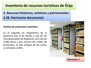 Inventario de recursos turísticos de Écija 
2. Recursos históricos, artísticos y patrimoniales. 
2.28. Patrimonio documental: 
Valoración: 4 
Archivo de protocolos notariales. 
Es el segundo en importancia de la 
provincia tras el de Sevilla y uno de los 
más destacados de Andalucía, con más de 
5.000 libros y por encima del millón de 
protocolos, el más antiguo de los cuales 
se remonta a 1491. 
 