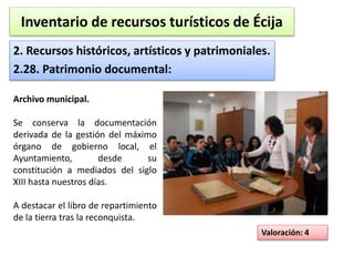 Inventario de recursos turísticos de Écija 
2. Recursos históricos, artísticos y patrimoniales. 
2.28. Patrimonio documental: 
Valoración: 4 
Archivo municipal. 
Se conserva la documentación 
derivada de la gestión del máximo 
órgano de gobierno local, el 
Ayuntamiento, desde su 
constitución a mediados del siglo 
XIII hasta nuestros días. 
A destacar el libro de repartimiento 
de la tierra tras la reconquista. 
 