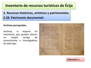Inventario de recursos turísticos de Écija 
2. Recursos históricos, artísticos y patrimoniales. 
2.28. Patrimonio documental: 
Valoración: 1 
Archivos parroquiales. 
Archivos, la mayoría sin 
inventariar, que pueden ofrecer 
un amplio campo de 
conocimiento a investigadores 
de todo tipo. 
 
